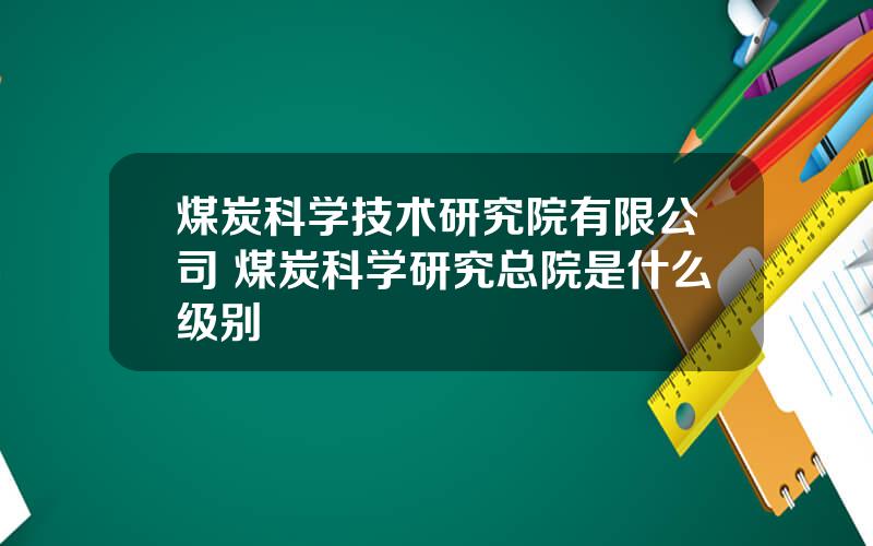 煤炭科学技术研究院有限公司 煤炭科学研究总院是什么级别